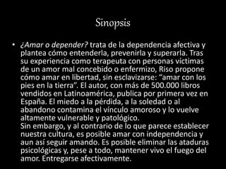 Sinopsis
• ¿Amar o depender? trata de la dependencia afectiva y
plantea cómo entenderla, prevenirla y superarla. Tras
su experiencia como terapeuta con personas víctimas
de un amor mal concebido o enfermizo, Riso propone
cómo amar en libertad, sin esclavizarse: “amar con los
pies en la tierra”. El autor, con más de 500.000 libros
vendidos en Latinoamérica, publica por primera vez en
España. El miedo a la pérdida, a la soledad o al
abandono contamina el vínculo amoroso y lo vuelve
altamente vulnerable y patológico.
Sin embargo, y al contrario de lo que parece establecer
nuestra cultura, es posible amar con independencia y
aun así seguir amando. Es posible eliminar las ataduras
psicológicas y, pese a todo, mantener vivo el fuego del
amor. Entregarse afectivamente.
 
