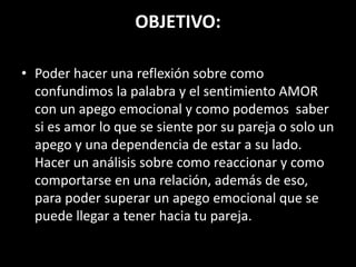 OBJETIVO:
• Poder hacer una reflexión sobre como
confundimos la palabra y el sentimiento AMOR
con un apego emocional y como podemos saber
si es amor lo que se siente por su pareja o solo un
apego y una dependencia de estar a su lado.
Hacer un análisis sobre como reaccionar y como
comportarse en una relación, además de eso,
para poder superar un apego emocional que se
puede llegar a tener hacia tu pareja.
 