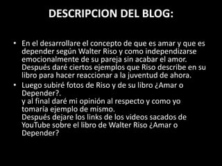 DESCRIPCION DEL BLOG:
• En el desarrollare el concepto de que es amar y que es
depender según Walter Riso y como independizarse
emocionalmente de su pareja sin acabar el amor.
Después daré ciertos ejemplos que Riso describe en su
libro para hacer reaccionar a la juventud de ahora.
• Luego subiré fotos de Riso y de su libro ¿Amar o
Depender?.
y al final daré mi opinión al respecto y como yo
tomaría ejemplo de mismo.
Después dejare los links de los videos sacados de
YouTube sobre el libro de Walter Riso ¿Amar o
Depender?
 