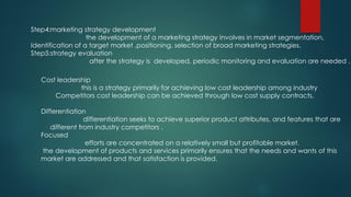 Step4:marketing strategy development
the development of a marketing strategy involves in market segmentation,
Identification of a target market ,positioning, selection of broad marketing strategies.
Step5:strategy evaluation
after the strategy is developed, periodic monitoring and evaluation are needed .
Cost leadership
this is a strategy primarily for achieving low cost leadership among industry
Competitors cost leadership can be achieved through low cost supply contracts.
Differentiation
differentiation seeks to achieve superior product attributes, and features that are
different from industry competitors .
Focused
efforts are concentrated on a relatively small but profitable market.
the development of products and services primarily ensures that the needs and wants of this
market are addressed and that satisfaction is provided.
 