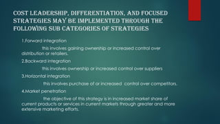 Cost leadership, differentiation, and focused
strategies may be implemented through the
following sub categories of strategies
1.Forward integration
this involves gaining ownership or increased control over
distribution or retailers.
2.Backward integration
this involves ownership or increased control over suppliers
3.Horizontal integration
this involves purchase of or increased control over competitors.
4.Market penetration
the objective of this strategy is in increased market share of
current products or services in current markets through greater and more
extensive marketing efforts.
 