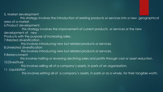 5. Market development
this strategy involves the introduction of existing products or services into a new geographical
area of a market.
6.Product development.
this strategy involves the improvement of current products or services or the new
development of new
Products with the purpose of increasing sales.
7.Related diversification .
this involves introducing new but related products or services.
8.Unrelated diversification
this involves introducing new but related products or services.
9.Retrenchment
this involves halting or reversing declining sales and profits through cost or asset reduction.
10.Divesitture
this involves selling all of a company’s assets, in parts of an organization.
11. Liquidation
this involves setting all of a company’s assets, in parts or as a whole, for their tangible worth.
 