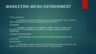MARKETING MICRO ENVIRONMENT
1.The company
marketing maybe the lifeblood of an organization, but it cannot
exist independently of other organizational functions.
2.Suppliers
suppliers provide raw materials , utilities, labor capital ,and
equipment. the availability and prizes of these supplies should be
monitored.
3.Market intermediaries
intermediaries are channels that link the organization to its
costumers.
4.Costumers
costumers create a demand for products and services They can
either be costumers or end- users business or organization.
 