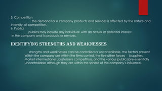 5. Competition
the demand for a company products and services is affected by the nature and
Intensity of competition.
6. Publics
publics may include any individual with an actual or potential interest
in the company and its products or services.
Identifying strengths and weaknesses
strengths and weaknesses can be controlled or uncontrollable. the factors present
Within the company are within the firms control. the five other forces (suppliers,
Market intermediaries ,costumers competition, and the various publics)are essentially
Uncontrollable although they are within the sphere of the company’s influence.
 