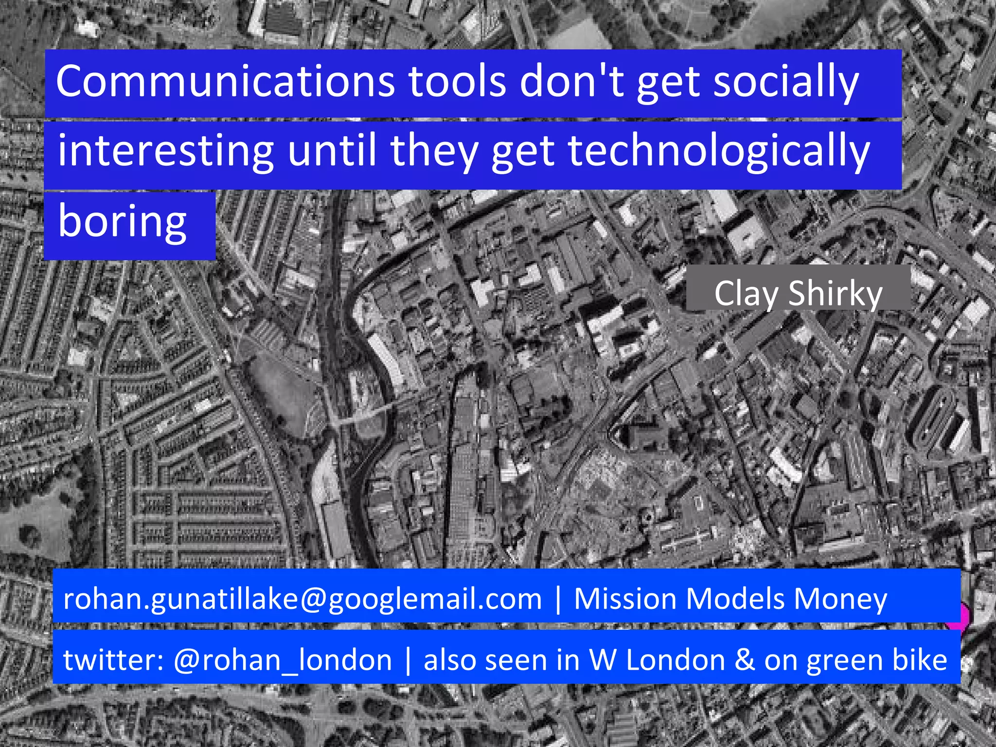 Communications tools don't get socially interesting until they get technologically boring Clay Shirky boring rohan.gunatillake@googlemail.com | Mission Models Money twitter: @rohan_london | also seen in W London & on green bike 