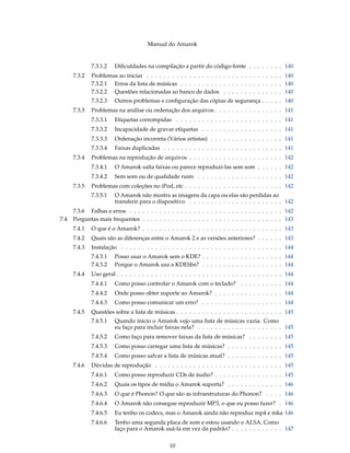Manual do Amarok


              7.3.1.2   Diﬁculdades na compilação a partir do código-fonte . . . . . . . . 140
      7.3.2   Problemas ao iniciar . . . . . . . . . . . . . . . . . . . . . . . . . . . . . . . . 140
              7.3.2.1 Erros da lista de músicas . . . . . . . . . . . . . . . . . . . . . . . . 140
              7.3.2.2 Questões relacionadas ao banco de dados . . . . . . . . . . . . . . 140
              7.3.2.3   Outros problemas e conﬁguração das cópias de segurança . . . . . 140
      7.3.3   Problemas na análise ou ordenação dos arquivos . . . . . . . . . . . . . . . . 141
              7.3.3.1   Etiquetas corrompidas . . . . . . . . . . . . . . . . . . . . . . . . . 141
              7.3.3.2   Incapacidade de gravar etiquetas . . . . . . . . . . . . . . . . . . . 141
              7.3.3.3   Ordenação incorreta (Vários artistas) . . . . . . . . . . . . . . . . . 141
              7.3.3.4   Faixas duplicadas . . . . . . . . . . . . . . . . . . . . . . . . . . . . 141
      7.3.4   Problemas na reprodução de arquivos . . . . . . . . . . . . . . . . . . . . . . 142
              7.3.4.1   O Amarok salta faixas ou parece reproduzi-las sem som . . . . . . 142
              7.3.4.2   Sem som ou de qualidade ruim . . . . . . . . . . . . . . . . . . . . 142
      7.3.5   Problemas com coleções no iPod, etc . . . . . . . . . . . . . . . . . . . . . . . 142
              7.3.5.1   O Amarok não mostra as imagens da capa ou elas são perdidas ao
                        transferir para o dispositivo . . . . . . . . . . . . . . . . . . . . . . 142
      7.3.6 Falhas e erros . . . . . . . . . . . . . . . . . . . . . . . . . . . . . . . . . . . . 142
7.4   Perguntas mais frequentes . . . . . . . . . . . . . . . . . . . . . . . . . . . . . . . . . 143
      7.4.1   O que é o Amarok? . . . . . . . . . . . . . . . . . . . . . . . . . . . . . . . . . 143
      7.4.2   Quais são as diferenças entre o Amarok 2 e as versões anteriores? . . . . . . 143
      7.4.3   Instalação . . . . . . . . . . . . . . . . . . . . . . . . . . . . . . . . . . . . . . 144
              7.4.3.1   Posso usar o Amarok sem o KDE? . . . . . . . . . . . . . . . . . . . 144
              7.4.3.2   Porque o Amarok usa a KDElibs? . . . . . . . . . . . . . . . . . . . 144
      7.4.4   Uso geral . . . . . . . . . . . . . . . . . . . . . . . . . . . . . . . . . . . . . . . 144
              7.4.4.1   Como posso controlar o Amarok com o teclado? . . . . . . . . . . 144
              7.4.4.2   Onde posso obter suporte ao Amarok? . . . . . . . . . . . . . . . . 144
              7.4.4.3   Como posso comunicar um erro? . . . . . . . . . . . . . . . . . . . 144
      7.4.5   Questões sobre a lista de músicas . . . . . . . . . . . . . . . . . . . . . . . . . 145
              7.4.5.1   Quando inicio o Amarok vejo uma lista de músicas vazia. Como
                        eu faço para incluir faixas nela? . . . . . . . . . . . . . . . . . . . . 145
              7.4.5.2   Como faço para remover faixas da lista de músicas? . . . . . . . . 145
              7.4.5.3   Como posso carregar uma lista de músicas? . . . . . . . . . . . . . 145
              7.4.5.4   Como posso salvar a lista de músicas atual? . . . . . . . . . . . . . 145
      7.4.6   Dúvidas de reprodução . . . . . . . . . . . . . . . . . . . . . . . . . . . . . . 145
              7.4.6.1   Como posso reproduzir CDs de áudio? . . . . . . . . . . . . . . . . 145
              7.4.6.2   Quais os tipos de mídia o Amarok suporta? . . . . . . . . . . . . . 146
              7.4.6.3   O que é Phonon? O que são as infraestruturas do Phonon? . . . . 146
              7.4.6.4   O Amarok não consegue reproduzir MP3, o que eu posso fazer? . 146
              7.4.6.5   Eu tenho os codecs, mas o Amarok ainda não reproduz mp4 e mka 146
              7.4.6.6   Tenho uma segunda placa de som e estou usando o ALSA. Como
                        faço para o Amarok usá-la em vez da padrão? . . . . . . . . . . . . 147


                                                 10
 