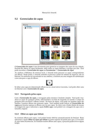 Manual do Amarok


5.2 Gerenciador de capas




O Gerenciador de capas é uma ferramenta para gerenciar as imagens das capas da sua coleção.
Permite-lhe alterar as capas facilmente, obter todas as capas faltantes e navegar por elas. Você
pode encontrar o Gerenciador de capas em Ferramentas → Gerenciador de capas.
Ao analisar a biblioteca de músicas local, o Amarok tenta procurar as capas correspondentes
aos álbuns. Neste ponto, o Amarok somente as procura a partir do sistema de arquivos, não na
Internet. Se nenhuma for encontrada no seu sistema, o Amarok usa uma imagem de substituição
como esta para a capa do álbum:




Se faltar uma capa em determinado álbum ou se a atual estiver incorreta, você pode obter uma
na Internet com o Gerenciador de capas.


5.2.1   Navegando pelas capas
Com o Gerenciador de capas, a navegação pelas mesmas é bastante simples. Você pode visu-
alizar as capas de qualquer artista, selecionando-o na lista da esquerda ou usando o campo de
pesquisa para encontrar o álbum correto. Na barra de status, você pode ver quantas capas são
listadas e quantos álbuns não possuem capas. Você também pode indicar ao Gerenciador de
capas para mostrar apenas os álbuns com ou sem capas. Se clicar com o botão direito do mouse
na imagem da capa e selecionar a opção Exibir capa, você poderá ver a imagem da capa com o
tamanho original.


5.2.2   Obter as capas que faltam
Se existirem álbuns sem capas, você poderá tentar obtê-las automaticamente da Internet. Basta
selecionar a opção Obter as capas que faltam na parte superior da janela para que o Gerenciador
de capas tente encontrá-las. Se existirem muitos álbuns sem capas, o processo poderá levar algum
tempo.


                                              100
 