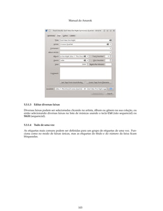 Manual do Amarok




5.3.1.3 Editar diversas faixas

Diversas faixas podem ser selecionadas clicando no artista, álbum ou gênero na sua coleção, ou
então selecionando diversas faixas na lista de músicas usando a tecla Ctrl (não sequencial) ou
Shift (sequencial).


5.3.1.4 Tudo de uma vez

As etiquetas mais comuns podem ser deﬁnidas para um grupo de etiquetas de uma vez. Fun-
ciona como no modo de faixas únicas, mas as etiquetas do título e do número da faixa ﬁcam
bloqueadas.




                                             103
 