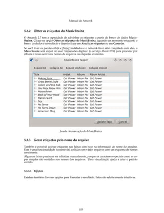 Manual do Amarok


5.3.2   Obter as etiquetas do MusicBrainz

O Amarok 2.7 tem a capacidade de adivinhar as etiquetas a partir do banco de dados Music-
Brainz. Clique na opção Obter as etiquetas do MusicBrainz, aguarde um momento enquanto o
banco de dados é consultado e depois clique em Atualizar etiquetas ou em Cancelar.
Se você tiver os pacotes libofa e ffmpeg instalados e o Amarok tiver sido compilado com eles, o
Musicbrainz será capaz de usar ‘impressões digitais’ (o serviço MusicDNS) para procurar por
álbuns e faixas sem bons nomes de arquivos ou etiquetas existentes.




                             Janela de marcação do MusicBrainz


5.3.3   Gerar etiquetas pelo nome do arquivo

Também é possível colocar etiquetas nas faixas com base na informação do nome do arquivo.
Esta é uma funcionalidade bastante útil ao lidar com vários arquivos com um esquema de nomes
consistente.
Algumas faixas precisam ser editadas manualmente, porque os caracteres especiais como as as-
pas simples são omitidas nos nomes dos arquivos. Uma visualização ajuda a criar o padrão
correto.


5.3.3.1 Opções

Existem também diversas opções para formatar o resultado. Estas são relativamente intuitivas.




                                             105
 
