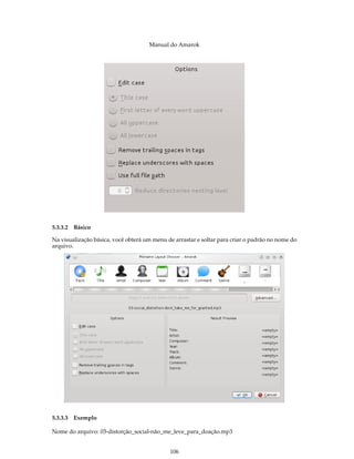Manual do Amarok




5.3.3.2 Básico

Na visualização básica, você obterá um menu de arrastar e soltar para criar o padrão no nome do
arquivo.




5.3.3.3 Exemplo

Nome do arquivo: 03-distorção_social-não_me_leve_para_doação.mp3


                                             106
 