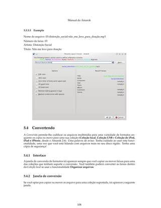 Manual do Amarok


5.3.3.5 Exemplo

Nome do arquivo: 03-distorção_social-não_me_leve_para_doação.mp3
Número da faixa: 03
Artista: Distorção Social
Título: Não me leve para doação




5.4 Convertendo
A Conversão permite-lhe codiﬁcar os arquivos multimídia para uma variedade de formatos en-
quanto os copia ou move para uma sua coleção (Coleção local, Coleção USB e Coleção de iPod,
iPad e iPhone, desde o Amarok 2.6). Uma palavra de aviso: Tenha cuidado ao usar esta funci-
onalidade, uma vez que você está lidando com arquivos reais no seu disco rígido. Tenha uma
cópia de segurança!


5.4.1   Interface
A janela de conversão de formatos irá aparecer sempre que você copiar ou mover faixas para uma
das coleções que tenham suporte a conversão. Você também poderá converter as faixas dentro
da Coleção local se usar a funcionalidade Organizar arquivos.


5.4.2   Janela de conversão
Se você optar por copiar ou mover os arquivo para uma coleção suportada, irá aparecer a seguinte
janela.




                                              108
 