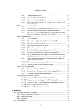 Manual do Amarok


                  7.4.6.7   Onde está o equalizador? . . . . . . . . . . . . . . . . . . . . . . . . 147
                  7.4.6.8   Como eu ativo as visualizações? . . . . . . . . . . . . . . . . . . . . 147
                  7.4.6.9   Como posso adicionar podcasts? . . . . . . . . . . . . . . . . . . . 147
                  7.4.6.10 Como posso usar o Amarok para transmitir para a minha própria
                           estação de rádio? . . . . . . . . . . . . . . . . . . . . . . . . . . . . . 147
          7.4.7   Perguntas sobre a coleção . . . . . . . . . . . . . . . . . . . . . . . . . . . . . 147
                  7.4.7.1   As pastas não são pesquisadas corretamente . . . . . . . . . . . . . 147
                  7.4.7.2   Posso usar dispositivos removíveis dentro do Amarok? . . . . . . 148
                  7.4.7.3   Posso usar a coleção do Amarok antigo no Amarok 2? As minhas
                            etiquetas, pontuações e avaliações serão perdidas? . . . . . . . . . 148
          7.4.8   Questões gerais . . . . . . . . . . . . . . . . . . . . . . . . . . . . . . . . . . . 148
                  7.4.8.1   O que são scripts? . . . . . . . . . . . . . . . . . . . . . . . . . . . . 148
                  7.4.8.2   Posso usar os scripts do Amarok 1.4 no Amarok 2? . . . . . . . . . 148
                  7.4.8.3   O que são barras de atmosfera? . . . . . . . . . . . . . . . . . . . . 148
                  7.4.8.4   Posso reproduzir arquivos de vídeo? . . . . . . . . . . . . . . . . . 148
                  7.4.8.5   É Amarok, AmaroK ou amaroK? . . . . . . . . . . . . . . . . . . . 148
                  7.4.8.6   Como são calculadas as pontuações das faixas? . . . . . . . . . . . 149
                  7.4.8.7   Como altero manualmente a pontuação de uma faixa? . . . . . . . 149
                  7.4.8.8   Mas eu também quero esse sistema de estrelas como nos outros
                            reprodutores! . . . . . . . . . . . . . . . . . . . . . . . . . . . . . . . 149
                  7.4.8.9   Posso arrastar e soltar miniaplicativos do Plasma da janela princi-
                            pal para a área de trabalho? . . . . . . . . . . . . . . . . . . . . . . 149
                  7.4.8.10 Como posso salvar uma transmissão? . . . . . . . . . . . . . . . . . 149
                  7.4.8.11 Onde encontro as conﬁgurações do Amarok? . . . . . . . . . . . . 149
          7.4.9   Solução de problemas . . . . . . . . . . . . . . . . . . . . . . . . . . . . . . . 150
                  7.4.9.1   Como posso obter um backtrace? . . . . . . . . . . . . . . . . . . . 150
                  7.4.9.2   O Amarok ﬁcou bloqueado! Como posso corrigir isto? . . . . . . . 150
                  7.4.9.3   O Amarok leva muito tempo para iniciar . . . . . . . . . . . . . . . 150
          7.4.10 Questões de desenvolvimento . . . . . . . . . . . . . . . . . . . . . . . . . . 150
                  7.4.10.1 Como posso obter uma versão GIT do Amarok? . . . . . . . . . . . 150
                  7.4.10.2 Porque o Amarok não faz parte do KDE Multimedia? . . . . . . . 150
                  7.4.10.3 Descobri um erro / tenho uma excelente ideia para o Amarok! . . 150
                  7.4.10.4 Vocês aceitam alterações (patches)? . . . . . . . . . . . . . . . . . . 151
                  7.4.10.5 Por que escolheram o nome Amarok? . . . . . . . . . . . . . . . . . 151

8   Referências                                                                                  152
    8.1 Referência de menus e comandos . . . . . . . . . . . . . . . . . . . . . . . . . . . . . 152
        8.1.1 Menus principais do Amarok . . . . . . . . . . . . . . . . . . . . . . . . . . . 152
          8.1.2 Menu do Amarok . . . . . . . . . . . . . . . . . . . . . . . . . . . . . . . . . . 153
          8.1.3 Conteúdo . . . . . . . . . . . . . . . . . . . . . . . . . . . . . . . . . . . . . . 153
    8.2   O menu Exibir . . . . . . . . . . . . . . . . . . . . . . . . . . . . . . . . . . . . . . . . 154


                                                    11
 