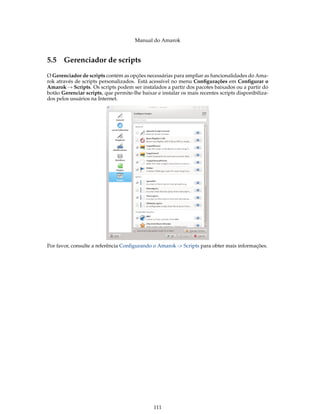 Manual do Amarok


5.5 Gerenciador de scripts
O Gerenciador de scripts contém as opções necessárias para ampliar as funcionalidades do Ama-
rok através de scripts personalizados. Está acessível no menu Conﬁgurações em Conﬁgurar o
Amarok → Scripts. Os scripts podem ser instalados a partir dos pacotes baixados ou a partir do
botão Gerenciar scripts, que permite-lhe baixar e instalar os mais recentes scripts disponibiliza-
dos pelos usuários na Internet.




Por favor, consulte a referência Conﬁgurando o Amarok -> Scripts para obter mais informações.




                                               111
 