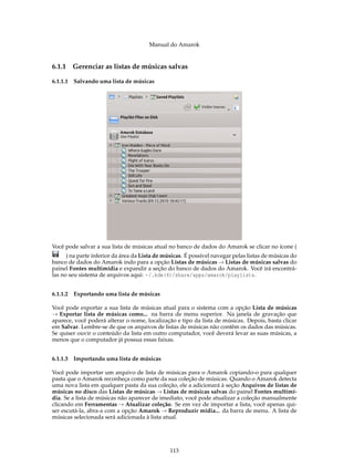 Manual do Amarok


6.1.1   Gerenciar as listas de músicas salvas

6.1.1.1 Salvando uma lista de músicas




Você pode salvar a sua lista de músicas atual no banco de dados do Amarok se clicar no ícone (
      ) na parte inferior da área da Lista de músicas. É possível navegar pelas listas de músicas do
banco de dados do Amarok indo para a opção Listas de músicas → Listas de músicas salvas do
painel Fontes multimídia e expandir a seção do banco de dados do Amarok. Você irá encontrá-
las no seu sistema de arquivos aqui: ~/.kde(4)/share/apps/amarok/playlists.


6.1.1.2 Exportando uma lista de músicas

Você pode exportar a sua lista de músicas atual para o sistema com a opção Lista de músicas
→ Exportar lista de músicas como... na barra de menu superior. Na janela de gravação que
aparece, você poderá alterar o nome, localização e tipo da lista de músicas. Depois, basta clicar
em Salvar. Lembre-se de que os arquivos de listas de músicas não contêm os dados das músicas.
Se quiser ouvir o conteúdo da lista em outro computador, você deverá levar as suas músicas, a
menos que o computador já possua essas faixas.


6.1.1.3 Importando uma lista de músicas

Você pode importar um arquivo de lista de músicas para o Amarok copiando-o para qualquer
pasta que o Amarok reconheça como parte da sua coleção de músicas. Quando o Amarok detecta
uma nova lista em qualquer pasta da sua coleção, ele a adicionará à seção Arquivos de listas de
músicas no disco das Listas de músicas → Listas de músicas salvas do painel Fontes multimí-
dia. Se a lista de músicas não aparecer de imediato, você pode atualizar a coleção manualmente
clicando em Ferramentas → Atualizar coleção. Se em vez de importar a lista, você apenas qui-
ser escutá-la, abra-a com a opção Amarok → Reproduzir mídia... da barra de menu. A lista de
músicas selecionada será adicionada à lista atual.




                                                113
 