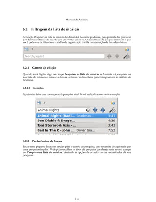 Manual do Amarok


6.2 Filtragem da lista de músicas
A função Pesquisar na lista de músicas do Amarok é bastante poderosa, pois permite-lhe procurar
por diferentes faixas de acordo com diferentes critérios. Os resultados da pesquisa limitam o que
você pode ver, facilitando o trabalho de organização da ﬁla ou a remoção da lista de músicas.




6.2.1   Campo de edição

Quando você digitar algo no campo Pesquisar na lista de músicas, o Amarok irá pesquisar na
sua lista de músicas e marcar as faixas, artistas e outros itens que correspondam ao critério de
pesquisa.


6.2.1.1 Exemplos

A primeira faixa que corresponda à pesquisa atual ﬁcará realçada como neste exemplo:




6.2.2   Preferências de busca
Esta é uma pequena lista com opções para o campo de pesquisa, caso necessite de algo mais que
uma pesquisa simples. Você pode escolher os tipos de pesquisa que deseja usar no seu campo
em Pesquisar na lista de músicas. Assinale as opções de acordo com as necessidades da sua
pesquisa.




                                              114
 