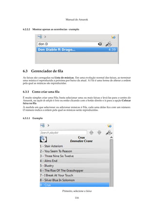 Manual do Amarok


6.2.2.2 Mostrar apenas as ocorrências - exemplo




6.3 Gerenciador de ﬁla
As faixas são carregadas na Lista de músicas. Em uma evolução normal das faixas, ao terminar
uma música é reproduzida a próxima por baixo da atual. A Fila é uma forma de alterar a ordem
pela qual as músicas são reproduzidas.


6.3.1   Como criar uma ﬁla
É muito simples criar uma Fila; basta selecionar uma ou mais faixas e levá-las para o centro do
Amarok, na opção de adição à lista ou então clicando com o botão direito e ir para a opção Colocar
faixa na ﬁla.
À medida em que selecionar ou adicionar músicas à Fila, cada uma delas ﬁca com um número.
O número indica a ordem pela qual as músicas serão reproduzidas.


6.3.1.1 Exemplo




                                   Primeiro, selecione a faixa

                                               116
 