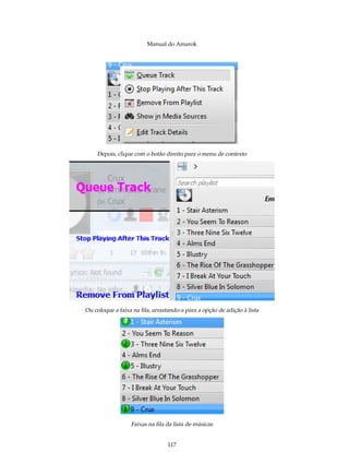 Manual do Amarok




    Depois, clique com o botão direito para o menu de contexto




Ou coloque a faixa na ﬁla, arrastando-a para a opção de adição à lista




                  Faixas na ﬁla da lista de músicas


                                 117
 