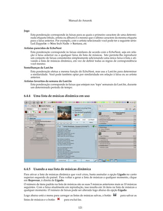 Manual do Amarok


Jogo
        Esta ponderação corresponde às faixas para as quais o primeiro caractere de uma determi-
        nada etiqueta (título, artista ou álbum) é o mesmo que o último caractere da mesma etiqueta
        para a faixa anterior. Por exemplo, com o artista selecionado você pode ter a seguinte série:
        Led Zeppelin -> Nine Inch Nails -> Santana, etc
Artistas parecidos de EchoNest
      Esta ponderação corresponde às faixas similares de acordo com o EchoNest, seja em rela-
      ção à faixa anterior ou a qualquer faixa da lista de músicas. Isto permite-lhe reproduzir
      um conjunto de faixas consistentes simplesmente adicionando uma única faixa à lista e ati-
      vando a lista de músicas dinâmica, em vez de deﬁnir todas as regras de correspondência
      você mesmo.
Semelhanças da Last.fm
      Esta ponderação efetua a mesma função do EchoNest, mas usa a Last.fm para determinar
      a similaridade. Você pode também optar por similaridade em relação à faixa ou ao artista
      anterior.
Artistas favoritos da semana do Last.fm
      Esta ponderação corresponde às faixas que estejam nos ’tops’ semanais da Last.fm, durante
      um determinado período de tempo.


6.4.4     Uma lista de músicas dinâmica em uso




6.4.5     Usando a sua lista de músicas dinâmica
Para ativar a lista de músicas dinâmica que você criou, basta assinalar a opção Ligado no canto
superior esquerdo do painel. Para voltar a gerar a lista de músicas a qualquer momento, clique
em Repovoar, à direita de Ligado.
O número de itens padrão na lista de músicas são as suas 5 músicas anteriores mais as 10 músicas
seguintes. Com a faixa atualmente em reprodução, isso resulta em 16 itens na lista de músicas a
qualquer momento. O número de faixas pode ser alterado logo abaixo da opção Ligado.

Logo abaixo está o menu para carregar as listas de músicas salvas, o botão            para salvar as
listas de músicas e o botão          para excluí-las.


                                                 121
 