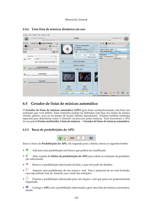 Manual do Amarok


6.4.6    Uma lista de músicas dinâmica em uso




6.5 Gerador de listas de músicas automático
O Gerador de listas de músicas automático (APG) gera listas automaticamente com base nas
restrições que você deﬁnir. Estas restrições podem ser deﬁnidas com base nos dados da música
(artista, gênero, ano) ou no tempo de acesso (última reprodução). Existem também restrições
especiais para determinar como o Amarok vai procurar pelas músicas. Você encontrará o APG
no seu painel Fontes multimídia, Listas de músicas → Gerador de listas de músicas automático.


6.5.1    Barra de predeﬁnições do APG



Esta é a barra de Predeﬁnições do APG. Da esquerda para a direita, temos os seguintes botões:

•        Adiciona uma predeﬁnição em branco que poderá ser modiﬁcada.

•         Abre a janela do Editor de predeﬁnições do APG para editar as restrições da predeﬁni-
    ção selecionada.

•        Remove a predeﬁnição selecionada da lista; a ação não pode ser desfeita.

•          Importa uma predeﬁnição de um arquivo .xml. Tem o potencial de ser mal formado,
    caso seja editado fora do Amarok; use o teste das restrições.

•        Exporta a predeﬁnição selecionada para um arquivo .xml que possa ser posteriormente
    importado.

•        Carrega o APG com a predeﬁnição selecionada e gera uma lista de músicas automatica-
    mente.


                                              122
 