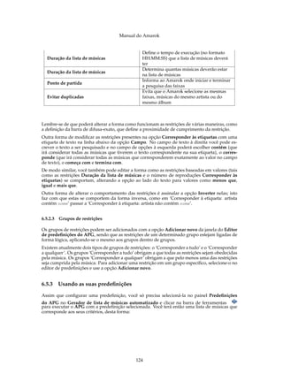 Manual do Amarok


                                                 Define o tempo de execução (no formato
  Duração da lista de músicas                    HH:MM:SS) que a lista de músicas deverá
                                                 ter
                                                 Determina quantas músicas deverão estar
  Duração da lista de músicas
                                                 na lista de músicas
                                                 Informa ao Amarok onde iniciar e terminar
  Ponto de partida
                                                 a pesquisa das faixas
                                                 Evita que o Amarok selecione as mesmas
  Evitar duplicadas                              faixas, músicas do mesmo artista ou do
                                                 mesmo álbum



Lembre-se de que poderá alterar a forma como funcionam as restrições de várias maneiras, como
a deﬁnição da barra de difusa-exato, que deﬁne a proximidade de cumprimento da restrição.
Outra forma de modiﬁcar as restrições presentes na opção Corresponder às etiquetas com uma
etiqueta de texto na linha abaixo da opção Campo. No campo de texto à direita você pode es-
crever o texto a ser pesquisado e no campo de opções à esquerda poderá escolher contém (que
irá considerar todas as músicas que tiverem o texto correspondente na sua etiqueta), o corres-
ponde (que irá considerar todas as músicas que corresponderem exatamente ao valor no campo
de texto), o começa com e termina com.
De modo similar, você também pode editar a forma como as restrições baseadas em valores (tais
como as restrições Duração da lista de músicas e o número de reproduções Corresponder às
etiquetas) se comportam, alterando a opção ao lado do texto para valores como menos que,
igual e mais que.
Outra forma de alterar o comportamento das restrições é assinalar a opção Inverter nelas; isto
faz com que estas se comportem da forma inversa, como em ‘Corresponder à etiqueta: artista
contém nome’ passar a ‘Corresponder à etiqueta: artista não contém nome’.


6.5.2.3 Grupos de restrições

Os grupos de restrições podem ser adicionados com a opção Adicionar novo da janela do Editor
de predeﬁnições do APG, sendo que as restrições de um determinado grupo estejam ligadas de
forma lógica, aplicando-se o mesmo aos grupos dentro de grupos.
Existem atualmente dois tipos de grupos de restrições: o ‘Corresponder a tudo’ e o ‘Corresponder
a qualquer’. Os grupos ‘Corresponder a tudo’ obrigam a que todas as restrições sejam obedecidas
pela música. Os grupos ‘Corresponder a qualquer’ obrigam a que pelo menos uma das restrições
seja cumprida pela música. Para adicionar uma restrição em um grupo especíﬁco, selecione-o no
editor de predeﬁnições e use a opção Adicionar novo.


6.5.3   Usando as suas predeﬁnições

Assim que conﬁgurar uma predeﬁnição, você só precisa selecioná-la no painel Predeﬁnições
do APG no Gerador de lista de músicas automatizado e clicar na barra de ferramentas
para executar o APG com a predeﬁnição selecionada. Você terá então uma lista de músicas que
corresponde aos seus critérios, desta forma:




                                              124
 