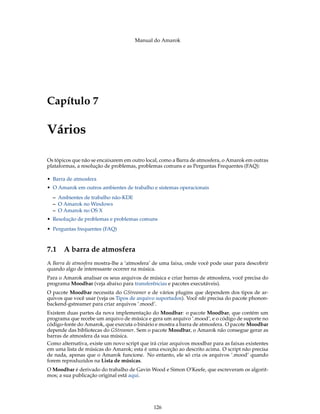 Manual do Amarok




Capítulo 7

Vários

Os tópicos que não se encaixarem em outro local, como a Barra de atmosfera, o Amarok em outras
plataformas, a resolução de problemas, problemas comuns e as Perguntas Frequentes (FAQ):

• Barra de atmosfera
• O Amarok em outros ambientes de trabalho e sistemas operacionais
  – Ambientes de trabalho não-KDE
  – O Amarok no Windows
  – O Amarok no OS X
• Resolução de problemas e problemas comuns
• Perguntas frequentes (FAQ)



7.1 A barra de atmosfera
A Barra de atmosfera mostra-lhe a ‘atmosfera’ de uma faixa, onde você pode usar para descobrir
quando algo de interessante ocorrer na música.
Para o Amarok analisar os seus arquivos de música e criar barras de atmosfera, você precisa do
programa Moodbar (veja abaixo para transferências e pacotes executáveis).
O pacote Moodbar necessita do GStreamer e de vários plugins que dependem dos tipos de ar-
quivos que você usar (veja os Tipos de arquivo suportados). Você não precisa do pacote phonon-
backend-gstreamer para criar arquivos ’.mood’.
Existem duas partes da nova implementação do Moodbar: o pacote Moodbar, que contém um
programa que recebe um arquivo de música e gera um arquivo ’.mood’, e o código de suporte no
código-fonte do Amarok, que executa o binário e mostra a barra de atmosfera. O pacote Moodbar
depende das bibliotecas do GStreamer. Sem o pacote Moodbar, o Amarok não consegue gerar as
barras de atmosfera da sua música.
Como alternativa, existe um novo script que irá criar arquivos moodbar para as faixas existentes
em uma lista de músicas do Amarok; esta é uma exceção ao descrito acima. O script não precisa
de nada, apenas que o Amarok funcione. No entanto, ele só cria os arquivos ’.mood’ quando
forem reproduzidos na Lista de músicas.
O Moodbar é derivado do trabalho de Gavin Wood e Simon O’Keefe, que escreveram os algorit-
mos; a sua publicação original está aqui.




                                              126
 