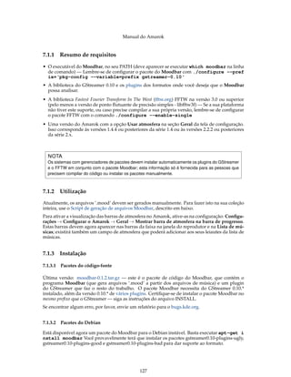 Manual do Amarok


7.1.1   Resumo de requisitos

• O executável do Moodbar, no seu PATH (deve aparecer se executar which moodbar na linha
  de comando) — Lembre-se de conﬁgurar o pacote do Moodbar com ./configure --pref
  ix=‘pkg-config --variable=prefix gstreamer-0.10‘
• A biblioteca do GStreamer 0.10 e os plugins dos formatos onde você deseja que o Moodbar
  possa analisar.
• A biblioteca Fastest Fourier Transform In The West (fftw.org) FFTW na versão 3.0 ou superior
  (pelo menos a versão de ponto ﬂutuante de precisão simples - libfftw3f) — Se a sua plataforma
  não tiver este suporte, ou caso precise compilar a sua própria versão, lembre-se de conﬁgurar
  o pacote FFTW com o comando ./configure --enable-single
• Uma versão do Amarok com a opção Usar atmosfera na seção Geral da tela de conﬁguração.
  Isso corresponde às versões 1.4.4 ou posteriores da série 1.4 ou às versões 2.2.2 ou posteriores
  da série 2.x.



  NOTA
  Os sistemas com gerenciadores de pacotes devem instalar automaticamente os plugins do GStreamer
  e o FFTW em conjunto com o pacote Moodbar; esta informação só é fornecida para as pessoas que
  precisem compilar do código ou instalar os pacotes manualmente.



7.1.2   Utilização
Atualmente, os arquivos ’.mood’ devem ser gerados manualmente. Para fazer isto na sua coleção
inteira, use o Script de geração de arquivos Moodbar, descrito em baixo.
Para ativar a visualização das barras de atmosfera no Amarok, ative-as na conﬁguração: Conﬁgu-
rações → Conﬁgurar o Amarok → Geral → Mostrar barra de atmosfera na barra de progresso.
Estas barras devem agora aparecer nas barras da faixa na janela do reprodutor e na Lista de mú-
sicas; existirá também um campo de atmosfera que poderá adicionar aos seus leiautes da lista de
músicas.


7.1.3   Instalação

7.1.3.1 Pacotes do código-fonte

Última versão: moodbar-0.1.2.tar.gz — este é o pacote de código do Moodbar, que contém o
programa Moodbar (que gera arquivos ’.mood’ a partir dos arquivos de música) e um plugin
do GStreamer que faz o resto do trabalho. O pacote Moodbar necessita do GStreamer 0.10.*
instalado, além da versão 0.10.* de vários plugins. Certiﬁque-se de instalar o pacote Moodbar no
mesmo preﬁxo que o GStreamer — siga as instruções do arquivo INSTALL.
Se encontrar algum erro, por favor, envie um relatório para o bugs.kde.org.


7.1.3.2 Pacotes do Debian

Está disponível agora um pacote do Moodbar para o Debian instável. Basta executar apt-get i
nstall moodbar Você provavelmente terá que instalar os pacotes gstreamer0.10-plugins-ugly,
gstreamer0.10-plugins-good e gstreamer0.10-plugins-bad para dar suporte ao formato.




                                               127
 