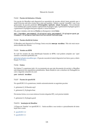 Manual do Amarok


7.1.3.3 Pacotes do Kubuntu e Ubuntu

Um pacote do Moodbar está disponível no repositório de pacotes oﬁcial, basta garantir que a
seção Universe está ativa (como deve estar por padrão). Instale o pacote ’moodbar’ com o seu
gerenciador de pacotes preferido (KPackageKit, Aptitude, Adept, Synaptic). Provavelmente
você também deve querer instalar o gstreamer0.10-plugins-ugly, o gstreamer0.10-plugins-good e
o gstreamer0.10-plugins-bad para suporte a vários formatos.
Ou, para o instalar, cole isto no Firefox ou Konqueror e tecle Enter.
apt://moodbar,gstreamer0.10-plugins-ugly,gstreamer0.10-plugins-good,gs
treamer0.10-plugins-bad?section=universe?refresh=yep


7.1.3.4 Pacotes ebuild do Gentoo

O Moodbar está disponível no Portage, basta executar emerge moodbar. Não são mais neces-
sários ebuilds não oﬁciais.


7.1.3.5 Versões em RPM

Se você for usuário de uma distribuição baseada no RPM, você poderá compilar um ’.rpm’
usando o comando rpmbuild com
gstreamer-plugins-moodbar.spec. O pacote executável estará disponível em breve para a distri-
buição PLD-linux.


7.1.3.6 Fedora

No Fedora 7 e superiores (até o 16, no momento em que este documento foi escrito), o Moodbar
está disponível nos repositórios predeﬁnidos. Basta instalá-lo com a interface do PackageKit ou
com o seguinte comando do yum:
yum install moodbar


7.1.3.7 Pacotes do openSUSE

No openSUSE 11.0 e posteriores, instale automaticamente os seguintes pacotes:

• gstreamer-0_10-ﬂuendo-mp3
• gstreamer-0_10-plugins-base

Da mesma forma, se as suas músicas tiverem etiquetas ID3, você precisa instalar

• gstreamer-0_10-plugins-good


7.1.3.7.1   Instalação do Moodbar

1-Clique em ’Instalar’ no openSUSE 11. - basta escolher a sua versão e o procedimento de insta-
lação fará o resto:

• openSUSE 11.2
• openSUSE 11.1



                                               128
 