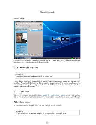 Manual do Amarok


7.2.1.5 LXDE




No caso de o Amarok iniciar lentamente no LXDE, você pode adicionar o kdeinit aos aplicativos
da inicialização, usando o comando lxsession-edit.


7.2.2   Amarok no Windows


  ATENÇÃO
  Esta página precisa de imagens da versão do Amarok 2.6


Como você já deve saber, uma instalação normal do Windows não usa o KDE. Por isso, se quiser
instalar o Amarok, não basta apenas baixar o pacote do programa. Você precisa instalar primeiro
um compilador compatível. Aqui está descrito como baixar, instalar e executar o Amarok no
sistema operacional Windows.


7.2.2.1 Como baixar

Se você tiver alguma diﬁculdade, visite a página do Amarok para Windows, onde estão localiza-
das as mais recentes referências sobre isso. Caso contrário, use o último dos seguintes endereços:


7.2.2.2 Como instalar

A instalação é muito simples, basta executar o arquivo ’.exe’ baixado.



  ATENÇÃO
  Se quiser fazer uma atualização, certiﬁque-se de remover a sua instalação atual.




                                                  135
 