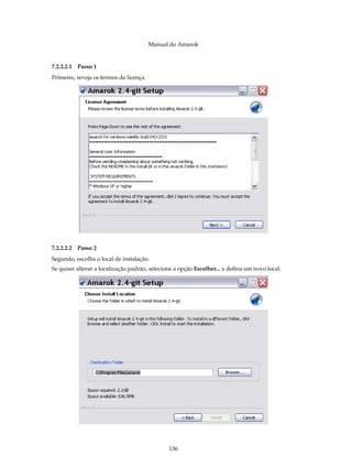 Manual do Amarok


7.2.2.2.1   Passo 1
Primeiro, reveja os termos da licença.




7.2.2.2.2   Passo 2
Segundo, escolha o local de instalação.
Se quiser alterar a localização padrão, selecione a opção Escolher... e deﬁna um novo local.




                                               136
 