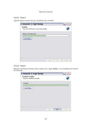 Manual do Amarok


7.2.2.2.3   Passo 3
Aguarde alguns minutos até que a instalação seja concluída.




7.2.2.2.4   Passo 4
Quando a instalação terminar, feche a janela com a opção Fechar. A sua instalação do Amarok
foi concluída.




                                             137
 