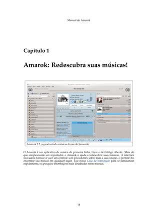 Manual do Amarok




Capítulo 1

Amarok: Redescubra suas músicas!




  Amarok 2.7, reproduzindo músicas livres do Jamendo


O Amarok é um aplicativo de música de primeira linha, Livre e de Código Aberto. Mais do
que simplesmente um reprodutor, o Amarok o ajuda a redescobrir suas músicas. A interface
inovadora fornece à você um controle sem precedentes sobre toda a sua coleção, e permite-lhe
encontrar sua música em qualquer lugar. Use nosso Guia de introdução para se familiarizar
rapidamente, ou pesquise informações mais detalhadas neste manual.




                                            14
 
