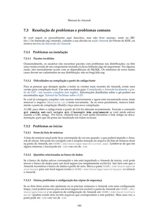 Manual do Amarok


7.3 Resolução de problemas e problemas comuns
Se você seguir os procedimento aqui descritos, mas não tiver sucesso, entre no IRC
(irc://irc.freenode.org/amarok), cadastre a sua dúvida na seção Amarok do Fórum do KDE, ou
escreva na lista de discussão do Amarok.


7.3.1   Problemas na instalação
7.3.1.1 Pacotes inválidos
Ocasionalmente, os usuários irão encontrar pacotes com problemas nas distribuições; ou têm
uma versão errada de um componente incluído ou ﬁcou faltando algo de importante. Por alguma
razão, isto normalmente ocorre com as dependências do MySQL. Os relatórios de erros nestes
casos devem ser cadastrados na sua distribuição, não no bugs.kde.org.


7.3.1.2 Diﬁculdades na compilação a partir do código-fonte

Para as pessoas que desejam ajudar a testar as versões mais recentes do Amarok, existe uma
versão para compilação local. Use este excelente guia: Compilando o Amarok localmente a par-
tir do GIT - um resumo completo (em inglês). Informações detalhadas sobre o git podem ser
encontradas aqui: Tutorial da Techbase sobre o GIT.
Se você já conseguiu compilar com sucesso anteriormente e agora está encontrando erros, tente
remover o arquivo CMakeCache.txt e tente novamente. Se os erros persistirem, remova total-
mente a pasta de compilação (Build) e faça uma nova compilação.
A URL para obter o código-fonte a partir do Git foi alterada recentemente. Execute o comando
git remote set-url origin git://anongit.kde.org/amarok se você ainda estiver
usando a URL antiga. Por favor, contacte-nos se você ainda encontrar o link antigo na docu-
mentação, para que ele possa ser atualizado em todos os locais.


7.3.2   Problemas ao iniciar
7.3.2.1 Erros da lista de músicas
A lista de músicas atual pode ﬁcar corrompida de vez em quando, o que poderá impedir o Ama-
rok de iniciar. Isto pode ser corrigido com a simples remoção do arquivo da lista de músicas atual
na pasta do Amarok, em $HOME/.kde/share/apps/amarok/current.xspf. Lembre-se de que em
alguns sistemas, o local pode ser .kde4 em vez de .kde.


7.3.2.2 Questões relacionadas ao banco de dados

Se o banco de dados estiver corrompido e isto está impedindo o Amarok de iniciar, você pode
mover o banco de dados para um local seguro (ou simplesmente excluí-lo). Isto fará com que o
Amarok reconstrua o banco de dados a partir do zero. Mova a pasta $HOME/.kde/share/apps/am
arok/mysqle para um local seguro (como o $HOME/.kde/share/apps/amarok/mysqle~) e reinicie
o Amarok.


7.3.2.3 Outros problemas e conﬁguração das cópias de segurança

Se os dois itens acima não ajudarem ou se precisar restaurar o Amarok com uma conﬁguração
limpa, você poderá mover para um local seguro (ou excluir) a pasta do Amarok em $HOME/.kde/
share/apps/amarok e os arquivos de conﬁguração do Amarok em $HOME/.kde/share/config/a
marok* (podem existir dois ou três arquivos que correspondam a este padrão). Mais uma vez, a
pasta pode ser .kde4 em vez de .kde.


                                               140
 