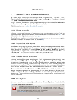 Manual do Amarok


7.3.3     Problemas na análise ou ordenação dos arquivos

O Amarok analisa os seus arquivos de música ao iniciar pela primeira vez e irá manter a sua co-
leção atualizada automaticamente, caso escolha a opção Conﬁgurações → Conﬁgurar o Amarok
→ Coleção → Monitorar alterações nas pastas.
Se você não quiser que o Amarok analise as alterações, desmarque isto e use a opção Ferramentas
→ Atualizar coleção sempre que ﬁzer alterações na sua coleção.
Mais informações sobre a análise da coleção do Amarok.


7.3.3.1   Etiquetas corrompidas

Algumas pessoas perceberam que o Amarok parece não encontrar alguns arquivos. Uma das
causas pode ser as etiquetas corrompidas, que podem ser veriﬁcadas com o aplicativo kid3. Mais
informações sobre etiquetas podem ser obtidas aqui.
Para localizar os arquivos problemáticos, execute o comando amarokcollectionscanner a partir
da linha de comando. Os detalhes podem ser obtidos aqui.


7.3.3.2 Incapacidade de gravar etiquetas

Se o Amarok não estiver salvando as alterações nas etiquetas, você provavelmente tem proble-
mas com permissões. Certiﬁque-se de que o seu usuário tem permissões de gravação na sua
pasta de músicas. Por exemplo, o comando chown -R seu_usuário Músicas/ irá alterar
a propriedade dos arquivos para o seu_usuário ou então poderá executar o comando chmod -R
+w Músicas/ para adicionar permissões de gravação para o proprietário.


7.3.3.3   Ordenação incorreta (Vários artistas)

Algumas pessoas relatam que as faixas estão em ’Vários artistas’ quando não deveriam ou estão
ordenadas em um ‘Álbum desconhecido.’ O que separa os álbuns e faixas de ’Vários artistas’ dos
seus artistas reais é a etiqueta ’Artista do álbum’. Quando clicar em Mostrar em vários artistas
no menu de contexto (do botão direito), essa etiqueta ﬁcará vazia se estiver preenchida. O oposto
acontece em um arquivo em ’Vários artistas’ quando selecionar Não mostrar em vários artistas,
mas a etiqueta ’Artista do álbum’ será preenchida automaticamente com a etiqueta ’Artista’.
Se não existir uma etiqueta ’Álbum’ nem uma ’Artista do álbum’, o Amarok irá colocar a faixa
em um ’Álbum desconhecido’ em ’Vários artistas’. Se você quiser organizá-los de outra forma,
atribua as etiquetas da forma que deseja ordená-los. Se não souber alguma das informações,
experimente a nova função do MusicBrainz no editor de etiquetas ou use um aplicativo para
criação de etiquetas.


7.3.3.4 Faixas duplicadas

Ás vezes, o Amarok mostra a seguinte janela durante a análise da coleção (normalmente a inicial):




                                                  141
 