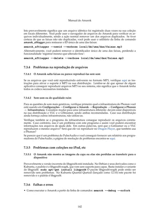 Manual do Amarok


Isto provavelmente signiﬁca que um arquivo idêntico foi registrado duas vezes na sua coleção
em locais diferentes. Você pode usar o navegador de arquivos do Amarok para veriﬁcar os ar-
quivos individualmente, sendo a ação normal remover um dos arquivos duplicados. Se tiver
certeza de que as faixas não são duplicadas, você pode usar o utilitário da linha de comando
amarok_afttagger para restaurar o ID único de uma das faixas:
amarok_afttagger --newid --verbose local/de/uma/das/faixas.mp3
Alternativamente, você poderá remover o identiﬁcador único de uma das faixas, perdendo a
funcionalidade ’registrar-mesmo-que-alterado-fora’:
amarok_afttagger --delete --verbose local/de/uma/das/faixas.mp3


7.3.4     Problemas na reprodução de arquivos

7.3.4.1   O Amarok salta faixas ou parece reproduzi-las sem som

Se os arquivos que você está reproduzindo estiverem no formato MP3, veriﬁque aqui as ins-
truções para ativar o suporte à MP3 na sua distribuição. Lembre-se de que apesar de algum
aplicativo conseguir reproduzir arquivos MP3 no seu sistema, não signiﬁca que o Amarok tenha
todos os codecs necessários instalados.


7.3.4.2   Sem som ou de qualidade ruim

Para as questões de som mais genéricas, veriﬁque primeiro qual a infraestrutura do Phonon você
está usando em Conﬁgurações → Conﬁgurar o Amarok → Reprodução → Conﬁgurar o Phonon
→ Infraestrutura. Considere mudar para uma infraestrutura diferente: devem estar disponíveis
na sua distribuição o VLC e o GStreamer, sendo ambas recomendadas. Caso sua distribuição
ainda forneça outras infraestruturas, não utilize-as.
Veriﬁque também se o programa da infraestrutura consegue reproduzir os arquivos correta-
mente. Caso contrário, isso é um problema com este programa e assim você poderá encontrar
informações nos arquivos de ajuda dele. Em outras palavras, será que o Gstreamer ou o VLC
reproduzem o mesmo arquivo? Será que ele vai reproduzir no Dragon Player, que também usa
o Phonon?
Se parecer que é um problema do PulseAudio e você conseguir fornecer um relatório aos progra-
madores do PulseAudio, a página de resolução de problemas encontra-se aqui.


7.3.5     Problemas com coleções no iPod, etc

7.3.5.1   O Amarok não mostra as imagens da capa ou elas são perdidas ao transferir para o
          dispositivo

Provavelmente a versão incorreta do libgpod4 está instalada. No Debian e seus derivados como o
Kubuntu, o padrão é o libgpod4-nogtk, que vem sem suporte para capas. Basta instalar a variante
do libgpod4: sudo apt-get install libgpod4 O pacote libgpod4-nogtk pode então ser
removido sem problemas. No Kubuntu Quantal Quetzal (lançado como 12.10) este pacote foi
removido e o padrão é libgpod4.


7.3.6     Falhas e erros
• Como executar o Amarok a partir da linha de comandos: amarok --debug --nofork




                                             142
 