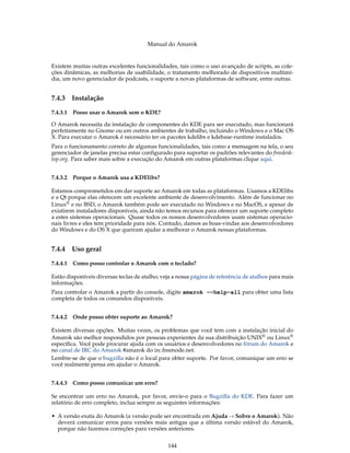 Manual do Amarok


Existem muitas outras excelentes funcionalidades, tais como o uso avançado de scripts, as cole-
ções dinâmicas, as melhorias de usabilidade, o tratamento melhorado de dispositivos multimí-
dia, um novo gerenciador de podcasts, o suporte a novas plataformas de software, entre outras.


7.4.3   Instalação

7.4.3.1 Posso usar o Amarok sem o KDE?

O Amarok necessita da instalação de componentes do KDE para ser executado, mas funcionará
perfeitamente no Gnome ou em outros ambientes de trabalho, incluindo o Windows e o Mac OS
X. Para executar o Amarok é necessário ter os pacotes kdelibs e kdebase-runtime instalados.
Para o funcionamento correto de algumas funcionalidades, tais como a mensagem na tela, o seu
gerenciador de janelas precisa estar conﬁgurado para suportar os padrões relevantes do freedesk-
top.org. Para saber mais sobre a execução do Amarok em outras plataformas clique aqui.


7.4.3.2 Porque o Amarok usa a KDElibs?

Estamos comprometidos em dar suporte ao Amarok em todas as plataformas. Usamos a KDElibs
e a Qt porque elas oferecem um excelente ambiente de desenvolvimento. Além de funcionar no
Linux® e no BSD, o Amarok também pode ser executado no Windows e no MacOS, e apesar de
existirem instaladores disponíveis, ainda não temos recursos para oferecer um suporte completo
a estes sistemas operacionais. Quase todos os nossos desenvolvedores usam sistemas operacio-
nais livres e eles tem prioridade para nós. Contudo, damos as boas-vindas aos desenvolvedores
do Windows e do OS X que queiram ajudar a melhorar o Amarok nessas plataformas.


7.4.4   Uso geral

7.4.4.1 Como posso controlar o Amarok com o teclado?

Estão disponíveis diversas teclas de atalho; veja a nossa página de referência de atalhos para mais
informações.
Para controlar o Amarok a partir do console, digite amarok --help-all para obter uma lista
completa de todos os comandos disponíveis.


7.4.4.2 Onde posso obter suporte ao Amarok?

Existem diversas opções. Muitas vezes, os problemas que você tem com a instalação inicial do
Amarok são melhor respondidos por pessoas experientes da sua distribuição UNIX® ou Linux®
especíﬁca. Você pode procurar ajuda com os usuários e desenvolvedores no fórum do Amarok e
no canal de IRC do Amarok #amarok do irc.freenode.net.
Lembre-se de que o bugzilla não é o local para obter suporte. Por favor, comunique um erro se
você realmente pensa em ajudar o Amarok.


7.4.4.3 Como posso comunicar um erro?

Se encontrar um erro no Amarok, por favor, envie-o para o Bugzilla do KDE. Para fazer um
relatório de erro completo, inclua sempre as seguintes informações:

• A versão exata do Amarok (a versão pode ser encontrada em Ajuda → Sobre o Amarok). Não
  deverá comunicar erros para versões mais antigas que a última versão estável do Amarok,
  porque não fazemos correções para versões anteriores.


                                               144
 