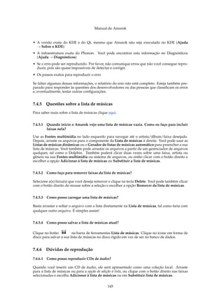 Manual do Amarok


• A versão exata do KDE e do Qt, mesmo que Amarok não seja executado no KDE (Ajuda
  → Sobre o KDE)
• A infraestrutura exata do Phonon. Você pode encontrar esta informação no Diagnósticos
  (Ajuda → Diagnósticos)
• Se o erro pode ser reproduzido. Por favor, não comunique erros que não você consegue repro-
  duzir, pois são quase impossíveis de detectar e corrigir.
• Os passos exatos para reproduzir o erro

Se faltar algumas dessas informações, o relatório do erro não está completo. Esteja também pre-
parado para responder às questões dos desenvolvedores ou das pessoas que classiﬁcam os erros
e, eventualmente, testar outras conﬁgurações.


7.4.5   Questões sobre a lista de músicas
Para saber mais sobre a lista de músicas clique aqui.


7.4.5.1 Quando inicio o Amarok vejo uma lista de músicas vazia. Como eu faço para incluir
        faixas nela?

Use as Fontes multimídia no lado esquerdo para navegar até o artista/álbum/faixa desejado.
Depois, arraste os arquivos para o componente da Lista de músicas à direita. Você pode usar as
Listas de músicas dinâmicas ou o Gerador de listas de músicas automático para preencher a sua
lista de músicas. Você também pode arrastar os arquivos a partir de um gerenciador de arquivos
qualquer, tal como o Dolphin. Também poderá clicar duas vezes sobre uma faixa, artista ou
gênero na sua Fontes multimídia ou sistema de arquivos, ou então clicar com o botão direito e
escolher a opção Adicionar à lista de músicas ou Substituir a lista de músicas.


7.4.5.2 Como faço para remover faixas da lista de músicas?

Selecione a(s) faixa(s) que você deseja remover e clique na tecla Delete. Você pode também clicar
com o botão direito do mouse sobre a seleção e escolher a opção Remover da lista de músicas.


7.4.5.3 Como posso carregar uma lista de músicas?

Basta arrastar e soltar o arquivo com a lista diretamente na Lista de músicas, tal como faria com
qualquer outro arquivo. É simples assim!


7.4.5.4 Como posso salvar a lista de músicas atual?

Clique no botão          na barra de ferramentas Lista de músicas. Clique no ícone em forma de
disco para salvar a sua lista de músicas no disco rígido em vez de ser no banco de dados.


7.4.6   Dúvidas de reprodução

7.4.6.1 Como posso reproduzir CDs de áudio?

Quando você inserir um CD de áudio, ele será apresentado como uma coleção local. Arraste
para a lista de músicas ou para a opção de adição à lista, ou clique com o botão direito nas faixas
selecionadas e escolha Adicionar à lista de músicas ou em Substituir lista de músicas.


                                               145
 