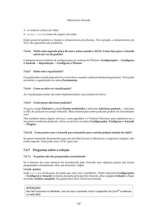Manual do Amarok


• -vn remove o ﬂuxo de vídeo
• exemplo.m4a é o nome do arquivo de saída

Outro possível paliativo é mudar a infraestrutura do phonon. Por exemplo, a infraestrutura do
VLC não apresenta este problema.


7.4.6.6   Tenho uma segunda placa de som e estou usando o ALSA. Como faço para o Amarok
          usá-la em vez da padrão?

Conﬁgure isto no módulo de conﬁgurações do sistema do Phonon. Conﬁgurações → Conﬁgurar
o Amarok → Reprodução → Conﬁgurar o Phonon


7.4.6.7 Onde está o equalizador?

O equalizador só está disponível se você estiver usando a phonon-backend-gstreamer. Você pode
encontrar o equalizador no menu Ferramentas.


7.4.6.8 Como eu ativo as visualizações?

As visualizações ainda não estão implementadas, mas estarão em breve.


7.4.6.9 Como posso adicionar podcasts?

Vá para a seção Podcast no painel Fontes multimídia e selecione Adicionar podcast.... Adicione
a URL do podcast no campo indicado. Mais informações sobre podcasts podem ser encontradas
aqui.
Nós também temos alguns serviços, como gpodder e o Podcast Directory para ajudarem-no a
encontrar excelentes podcasts. Ative os serviços no menu Conﬁgurações: Conﬁgurar o Amarok
→ Plugins.


7.4.6.10 Como posso usar o Amarok para transmitir para a minha própria estação de rádio?

Se quiser transmitir diretamente para um servidor Icecast ou Shoutcast, a resposta é simples: não
existe suporte. Você pode usar o IDJC para isto.


7.4.7     Perguntas sobre a coleção

7.4.7.1 As pastas não são pesquisadas corretamente

Se a maioria das suas músicas foi reconhecida pelo Amarok, mas algumas pastas não foram
pesquisadas corretamente, abra um terminal e digite
touch pasta
onde pasta é a localização da pasta que está com o problema. Então selecione Conﬁgurações
→ Conﬁgurar o Amarok no menu da janela principal do Amarok, abra a página Coleção e clique
no botão Análise completa. Sua pasta deve ﬁcar visível novamente.


  ATENÇÃO
  isto não funcionará no Windows, uma vez que o comando ’touch’ é especíﬁco do Linux® e sistemas
  no estilo BSD.


                                               147
 