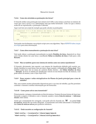 Manual do Amarok


7.4.8.6 Como são calculadas as pontuações das faixas?

O Amarok atribui uma pontuação (um número de 0-100) a uma música com base no número de
vezes que você a ouviu e se a interrompeu sem que tenha terminado. Cada vez que a música
acaba de ser reproduzida, a pontuação é alterada.
Aqui você tem um script de exemplo que pode calcular as pontuações:
if ( playcount <= 0 ) # não deveria ser menor , mas não vem ao caso .
         newscore = ( prevscore + percentage ) / 2
    else
         newscore = ( ( prevscore * playcount ) + percentage ) / ( playcount                 ←
             + 1 )
    end

Você pode criar facilmente o seu próprio script com o seu algoritmo. Veja o HOWTO sobre criação
de scripts para mais informações.


7.4.8.7 Como altero manualmente a pontuação de uma faixa?

Você pode alterar a pontuação manualmente na janela Detalhes da faixa, disponível ao clicar
com o botão direito em uma faixa e escolhendo Editar os detalhes da faixa e indo para a aba
Resumo.


7.4.8.8 Mas eu também quero esse sistema de estrelas como nos outros reprodutores!

O Amarok, obviamente, tem suporte a um sistema de classiﬁcação deﬁnido pelo usuário, po-
dendo classiﬁcar as suas faixas com um único clique usando o miniaplicativo Faixa atual. Você
também pode fazer isto no menu de contexto (botão direito) - aba Editar detalhes da faixa
→ Resumo. Se tiver as estrelas de classiﬁcação visíveis no seu leiaute da lista de músicas, você
pode editar ali mesmo, com o clique duplo lento.


7.4.8.9 Posso arrastar e soltar miniaplicativos do Plasma da janela principal para a área de
        trabalho?

Não, mas existem muitos plasmoides disponíveis para a sua área de trabalho, que lhe permitem
controlar o Amarok e mostrar informações por ele fornecidas.


7.4.8.10 Como posso salvar uma transmissão?

Primeiramente, carregue a transmissão na lista de músicas. Existem diversas formas de fazer isso:
baixando o arquivo e abrindo-o com o Amarok; usando o menu Lista de músicas → Adicionar
stream; entre outras.

Assim que a transmissão for carregada, você pode salvá-la clicando em      no painel Lista
de músicas, dando-lhe um nome adequado. A transmissão será então adicionada à visualização
das Listas de músicas salvas para posterior referência.


7.4.8.11 Onde encontro as conﬁgurações do Amarok?

‘kde4-config --localprefix‘/share/apps/amarok
‘kde4-config --localprefix‘/share/config/amarokrc



                                              149
 