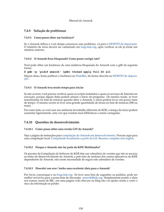 Manual do Amarok


7.4.9   Solução de problemas

7.4.9.1 Como posso obter um backtrace?

Se o Amarok falhou e você deseja comunicar esse problema, vá para o HOWTO de depuração.
O relatório de erros deverá ser cadastrado em bugs.kde.org, após veriﬁcar se ele já existe um
relatório anterior.


7.4.9.2 O Amarok ﬁcou bloqueado! Como posso corrigir isto?

Você pode obter um backtrace de uma instância bloqueada do Amarok com o gdb da seguinte
forma:
$ gdb -p ‘pidof amarok‘ (gdb) thread apply full bt all
Depois disso, basta publicar o backtrace no PasteBin, da forma descrita no HOWTO de depura-
ção.


7.4.9.3 O Amarok leva muito tempo para iniciar

Se isto ocorrer, você precisa veriﬁcar quais os scripts instalados e quais os serviços de Internet em
execução, porque alguns deles podem atrasar o início do programa. Do mesmo modo, se tiver
transmissões na lista de músicas quando abrir o Amarok, o início poderá levar um pouco mais
de tempo. O mesmo ocorre se tiver uma grande quantidade de faixas na lista de músicas (300 ou
mais).
Por outro lado, se você usar um ambiente de trabalho diferente do KDE, o tempo de início poderá
aumentar ligeiramente, uma vez que existem mais bibliotecas a serem carregadas.


7.4.10 Questões de desenvolvimento

7.4.10.1 Como posso obter uma versão GIT do Amarok?

Veja a página de instruções para compilação do Amarok em desenvolvimento. Procure aqui para
uma compilação local: Compilando localmente a partir do Git: Resumo completo (em inglês)


7.4.10.2 Porque o Amarok não faz parte do KDE Multimedia?

Os pacotes da Compilação de Software do KDE têm um calendário de versões que não se encaixa
ao ritmo de desenvolvimento do Amarok, e pelo fato de nenhum dos outros aplicativos do KDE
dependerem do Amarok, não existe necessidade de seguir este calendário de versões.


7.4.10.3 Descobri um erro / tenho uma excelente ideia para o Amarok!

Por favor, comunique-o no bugs.kde.org. Se tiver uma lista de sugestões ou pedidos, pode ser
melhor enviá-los para a nossa lista de discussão: amarok@kde.org. Simplesmente postar a ideia
nos nossos canais de IRC, em uma página wiki obscura ou blog não vai ajudar muito e corre o
risco da informação se perder.




                                                150
 