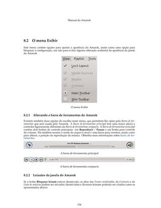 Manual do Amarok




8.2 O menu Exibir
Este menu contém opções para ajustar a aparência do Amarok, assim como uma opção para
bloquear a conﬁguração; use isto para evitar alguma alteração acidental da aparência da janela
do Amarok.




                                          O menu Exibir


8.2.1   Alterando a barra de ferramentas do Amarok
Existem também duas opções de escolha neste menu, que permitem-lhe optar pela Barra de fer-
ramentas que será usada pelo Amarok. A Barra de ferramentas principal tem uma maior altura e
controles ligeiramente diferentes da Barra de ferramentas compacta. A Barra de ferramentas principal
contém dois botões de controle principais: um Reproduzir / Pausar e um botão para controle
do volume. Ela também mostra o nome do arquivo atual e uma barra para mostrar, assim como
para alterar, a posição da reprodução da música. Obtenha mais informações sobre barra de fer-
ramentas.




                                A barra de ferramentas principal




                                A barra de ferramentas compacta


8.2.2   Leiautes da janela do Amarok

Se o botão Bloquear leiaute estiver desativado, as abas das Fontes multimídia, do Contexto e da
Lista de músicas podem ser ativadas/desativadas e diversos leiautes poderão ser criados como os
apresentados abaixo:




                                                154
 