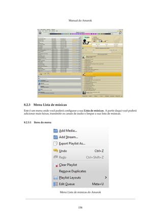 Manual do Amarok




8.2.3   Menu Lista de músicas
Este é um menu onde você poderá conﬁgurar a sua Lista de músicas. A partir daqui você poderá
adicionar mais faixas, transmitir os canais de áudio e limpar a sua lista de músicas.


8.2.3.1 Itens do menu




                             Menu Lista de músicas do Amarok




                                            158
 
