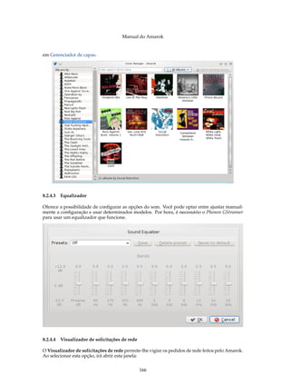 Manual do Amarok


em Gerenciador de capas.




8.2.4.3 Equalizador

Oferece a possibilidade de conﬁgurar as opções do som. Você pode optar entre ajustar manual-
mente a conﬁguração e usar determinados modelos. Por hora, é necessário o Phonon GStreamer
para usar um equalizador que funcione.




8.2.4.4 Visualizador de solicitações de rede

O Visualizador de solicitações de rede permite-lhe vigiar os pedidos de rede feitos pelo Amarok.
Ao selecionar esta opção, irá abrir esta janela:


                                               166
 