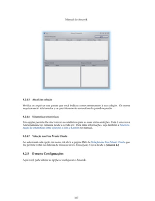 Manual do Amarok




8.2.4.5 Atualizar coleção

Veriﬁca os arquivos nas pastas que você indicou como pertencentes à sua coleção. Os novos
arquivos serão adicionados e os que faltam serão removidos do painel esquerdo.


8.2.4.6 Sincronizar estatísticas

Esta opção permite-lhe sincronizar as estatísticas para as suas várias coleções. Esta é uma nova
funcionalidade no Amarok desde a versão 2.7. Para mais informações, veja também a Sincroni-
zação de estatísticas entre coleções e com o Last.fm no manual.


8.2.4.7 Votação nas Free Music Charts

Ao selecionar esta opção do menu, irá abrir a página Web de Votação nas Free Music Charts que
lhe permite votar nas tabelas de músicas livres. Esta opção é nova desde o Amarok 2.6


8.2.5   O menu Conﬁgurações

Aqui você pode alterar as opções e conﬁgurar o Amarok.




                                              167
 