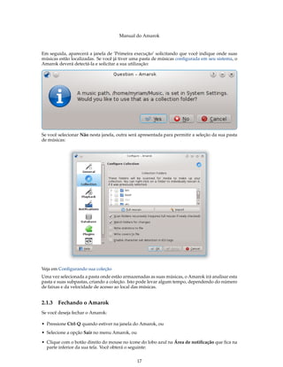 Manual do Amarok


Em seguida, aparecerá a janela de ’Primeira execução’ solicitando que você indique onde suas
músicas estão localizadas. Se você já tiver uma pasta de músicas conﬁgurada em seu sistema, o
Amarok deverá detectá-la e solicitar a sua utilização:




Se você selecionar Não nesta janela, outra será apresentada para permitir a seleção da sua pasta
de músicas:




Veja em Conﬁgurando sua coleção
Uma vez selecionada a pasta onde estão armazenadas as suas músicas, o Amarok irá analisar esta
pasta e suas subpastas, criando a coleção. Isto pode levar algum tempo, dependendo do número
de faixas e da velocidade de acesso ao local das músicas.


2.1.3   Fechando o Amarok
Se você deseja fechar o Amarok:

• Pressione Ctrl-Q quando estiver na janela do Amarok, ou
• Selecione a opção Sair no menu Amarok, ou

• Clique com o botão direito do mouse no ícone do lobo azul na Área de notiﬁcação que ﬁca na
  parte inferior da sua tela. Você obterá o seguinte:


                                              17
 