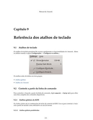 Manual do Amarok




Capítulo 9

Referência dos atalhos de teclado

9.1 Atalhos de teclado
Os atalhos de teclado permitem-lhe acessar rapidamente as funcionalidades do Amarok. Altere
os atalhos usando a opção Conﬁgurações → Conﬁgurar os atalhos....




Os atalhos estão divididos em dois grupos:

• Atalhos globais
• Atalhos do Amarok



9.2 Controle a partir da linha de comando
Para controlar o Amarok a partir da linha de comando, digite amarok --help-all para obter
uma lista completa dos comandos disponíveis.


9.2.1     Atalhos globais do KDE

Os Atalhos globais são as combinações de teclas de controle do KDE. Use-as para controlar o Ama-
rok a partir do teclado como alternativa ao uso do mouse.


9.2.1.1   Atalhos globais predeﬁnidos




                                              171
 