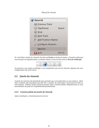 Manual do Amarok




Se você fechar a janela do Amarok clicando em Fechar na borda da janela, o Amarok continuará
sua execução em segundo plano e somente exibirá o ícone do lobo azul na Área de notiﬁcação:




Ao encerrar a sua sessão ou desligar o seu computador sem sair do Amarok, algumas das suas
conﬁgurações não serão salvas.



2.2 Janela do Amarok
A janela do Amarok está desenhada para permitir que você redescubra as suas músicas. Além
disso, também está desenhada para lhe dar o máximo de informação visual possível sobre as
suas músicas. Embora muitos usuários possam achar o leiaute padrão adequado para as suas
necessidades, ele pode ser completamente personalizado.


2.2.1   Leiaute padrão da janela do Amarok

Após a instalação, o Amarok parecerá com isto:




                                             18
 