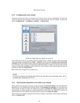 Manual do Amarok


2.3.2   Conﬁgurando uma coleção

Você possui faixas de música no formato mp3, Ogg ou FLAC em seu computador? Comece di-
zendo ao Amarok onde encontrar estes arquivos, assim ele pode criar sua coleção. Na barra de
menu: Conﬁgurações → Conﬁgurar o Amarok → Coleção local.




                        Janela de conﬁguração da coleção na versão 2.7
Uma visão em árvore de sua pasta pessoal é exibida acima. Clique na caixa onde sua música
está armazenada, normalmente em home → Músicas. Então selecione Analisar novamente toda
a coleção. Isto levará algum tempo, então não ﬁque preocupado se o Amarok parecer estar lento
por um tempo. Uma vez que o escaneamento tenha terminado, é melhor sair do Amarok usando
o menu do Amarok ou Ctrl-Q, e então reiniciá-lo. Suas músicas recém adicionadas deverão ser
exibidas na seção da Coleção local.
Mais sobre como conﬁgurar sua coleção aqui.


  DICA
  O conjunto de arquivos reconhecidos pelo Amarok não está restrito aos mencionados acima. Isto é
  controlado pela infraestrutura do Phonon.



2.3.3   Adicionando dispositivos de mídia à sua coleção

Abaixo da barra de pesquisa, próximo ao topo do painel de Fontes de mídias você verá diferentes
dispositivos e/ou categorias de conteúdo dentro do Navegador de conteúdo. Se você inserir um
CD de áudio no leitor de CDs, ele aparecerá no painel de Fontes de mídias, juntamente com
reprodutores de mídia, pendrives e outros dispositivos USB. Após um dispositivo externo ter
sido montado, ele será exibido automaticamente no painel de Fontes de mídias.
Abaixo está uma imagem mostrando três fontes de músicas conectadas: CD de áudio, reprodutor
mp3 e a Coleção local.



                                                20
 