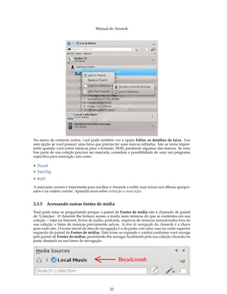 Manual do Amarok




No menu de contexto acima, você pode também ver a opção Editar os detalhes da faixa. Use
esta opção se você possuir uma faixa que precisa ter suas marcas editadas. Isto se torna impor-
tante quando você extrai músicas para o formato .WAV, perdendo algumas das marcas. Se uma
boa parte de sua coleção precisar ser marcada, considere a possibilidade de usar um programa
especíﬁco para marcação, tais como

• Picard
• EasyTag
• Kid3

A marcação correta é importante para auxiliar o Amarok a exibir suas faixas nos álbuns apropri-
ados e na ordem correta. Aprenda mais sobre extração e marcação.


2.3.5    Acessando outras fontes de mídia
Você pode estar se perguntando porque o painel de Fontes de mídia não é chamado de painel
de ’Coleções’. O Amarok lhe fornece acesso a muito mais músicas do que as existentes em sua
coleção -- lojas na Internet, livros de áudio, podcasts, arquivos de músicas armazenados fora da
sua coleção, e listas de músicas previamente salvas. A área de navegação do Amarok é a chave
para tudo isto. O ícone inicial da área de navegação é o da pasta com uma casa no canto superior
esquerdo do painel de Fontes de mídias. Este ícone se expande e contrai conforme você navega
pelo painel de Fontes de mídias, permitindo-lhe navegar facilmente pela sua coleção clicando na
pasta desejada na sua barra de navegação.




                                              22
 