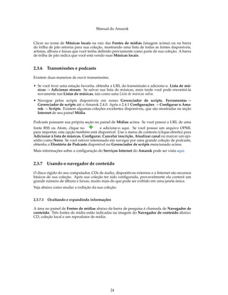 Manual do Amarok


Clicar no ícone de Músicas locais na raiz das Fontes de mídias (imagem acima) ou na barra
da trilha de pão retorna para sua coleção, mostrando uma lista de todas as fontes disponíveis,
artistas, álbuns e faixas que você tenha deﬁnido previamente como parte de sua coleção. A barra
de trilha de pão indica que você está vendo suas Músicas locais.


2.3.6   Transmissões e podcasts

Existem duas maneiras de ouvir transmissões.

• Se você tiver uma estação favorita, obtenha a URL da transmissão e adicione-a: Lista de mú-
  sicas → Adicionar stream. Se salvar sua lista de músicas, mais tarde você pode encontrá-la
  novamente nas Listas de músicas, tais como uma Lista de músicas salva.
• Navegue pelos scripts disponíveis em nosso Gerenciador de scripts, Ferramentas →
  Gerenciador de scripts até o Amarok 2.4.0. Após o 2.4.1 Conﬁgurações → Conﬁgurar o Ama-
  rok → Scripts. Existem algumas coleções excelentes disponíveis, que são mostradas na seção
  Internet de seu painel Mídia.

Podcasts possuem sua própria seção no painel de Mídias acima. Se você possui a URL de uma
fonte RSS ou Atom, clique no           e adicione-o aqui. Se você possui um arquivo OPML
para importar, esta opção também está disponível. Use o menu de contexto (clique-direito) para
Adicionar à lista de músicas, Conﬁgurar, Cancelar inscrição, Atualizar canal ou marcar um epi-
sódio como Novo. Se você estiver interessado em navegar por uma grande coleção de podcasts,
obtenha o Diretório de Podcasts disponível no Gerenciador de scripts mencionado acima.
Mais informações sobre a conﬁguração do Serviços Internet do Amarok pode ser vista aqui.


2.3.7   Usando o navegador de conteúdo

O disco rígido do seu computador, CDs de áudio, dispositivos externos e a Internet são recursos
básicos de sua coleção. Após sua coleção ter sido conﬁgurada, provavelmente ela conterá um
grande número de álbuns e faixas, muito mais do que pode ser exibido em uma janela única.
Veja abaixo como mudar a exibição da sua coleção:


2.3.7.1 Ocultando e expandindo informações

A área no painel de Fontes de mídias abaixo da barra de pesquisa é chamada de Navegador de
conteúdo. Três fontes de mídia estão indicadas na imagem do Navegador de conteúdo abaixo:
CD, coleção local e um reprodutor de mídia:




                                               24
 