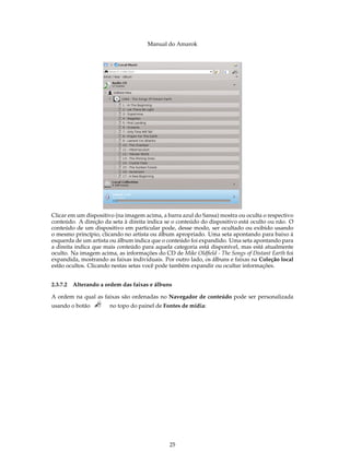 Manual do Amarok




Clicar em um dispositivo (na imagem acima, a barra azul do Sansa) mostra ou oculta o respectivo
conteúdo. A direção da seta à direita indica se o conteúdo do dispositivo está oculto ou não. O
conteúdo de um dispositivo em particular pode, desse modo, ser ocultado ou exibido usando
o mesmo princípio, clicando no artista ou álbum apropriado. Uma seta apontando para baixo à
esquerda de um artista ou álbum indica que o conteúdo foi expandido. Uma seta apontando para
a direita indica que mais conteúdo para aquela categoria está disponível, mas está atualmente
oculto. Na imagem acima, as informações do CD de Mike Oldﬁeld - The Songs of Distant Earth foi
expandida, mostrando as faixas individuais. Por outro lado, os álbuns e faixas na Coleção local
estão ocultos. Clicando nestas setas você pode também expandir ou ocultar informações.


2.3.7.2 Alterando a ordem das faixas e álbuns

A ordem na qual as faixas são ordenadas no Navegador de conteúdo pode ser personalizada
usando o botão        no topo do painel de Fontes de mídia:




                                              25
 